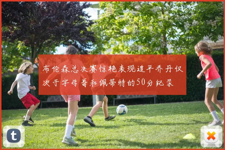 布伦森总决赛惊艳表现追平乔丹仅次于字母哥和佩蒂特的50分纪录